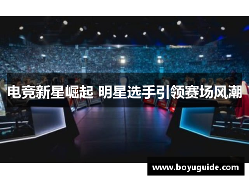 电竞新星崛起 明星选手引领赛场风潮
