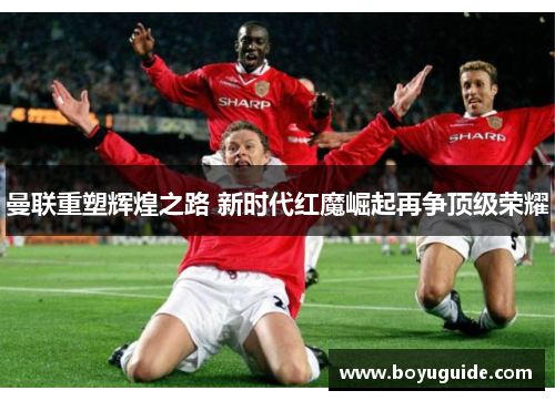 曼联重塑辉煌之路 新时代红魔崛起再争顶级荣耀