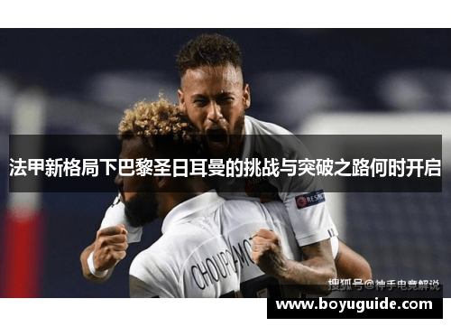 法甲新格局下巴黎圣日耳曼的挑战与突破之路何时开启