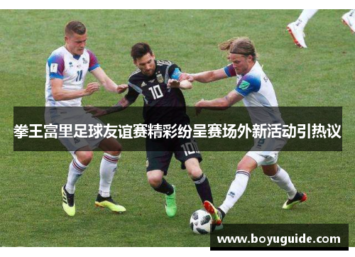拳王富里足球友谊赛精彩纷呈赛场外新活动引热议
