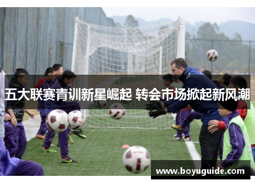 五大联赛青训新星崛起 转会市场掀起新风潮